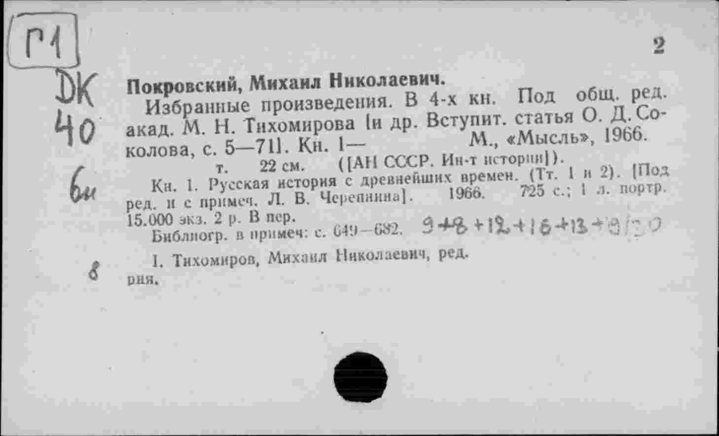 ﻿ж
Но
Покровский, Михаил Николаевич.
Избранные произведения. В 4-х кн. Под общ. ред. акад. М. Н. Тихомирова 1и др. Вступит, статья О Двоколова, с. 5-711. Кн. 1-	М, «Мысль,, 19ЬЬ.
т. 22 см. ( [АН СССР. Ин-т истории)).
Кн. 1. Русская история с древнейших времен. (1т 1 и 2). [Под ред. и с примеч. Л. В. Черепнина). 196b.	2
15.000 экз. 2 р. В пер.	Л f sft 4 114.0 -*.« <- ?
Библпогр. в примем: с. 649—682.	^с> т ifcТ ■
I. Тихомиров, Михаил Николаевич, ред.